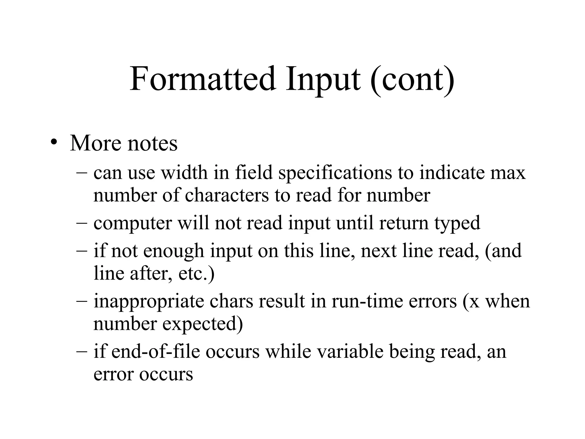 Formatted Input (cont) • More notes – can use width in field specifications to indicate max number of characters to read for number – computer will not read input until return typed – if not enough input on this line, next line read, (and line after, etc.) – inappropriate chars result in run-time errors (x when number expected) – if end-of-file occurs while variable being read, an error occurs 