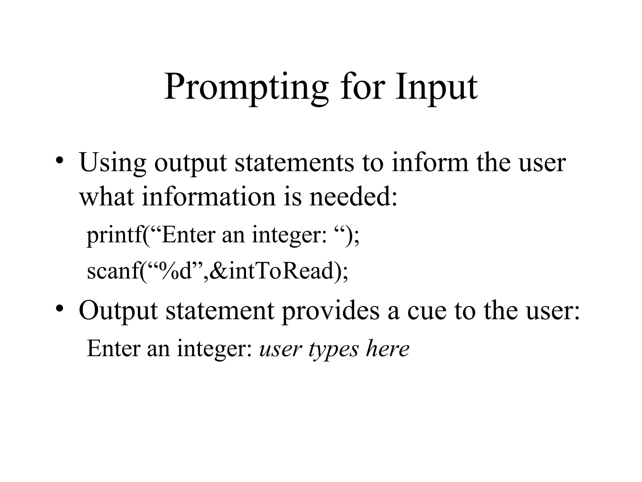 Prompting for Input • Using output statements to inform the user what information is needed: printf(“Enter an integer: “); scanf(“%d”,&intToRead); • Output statement provides a cue to the user: Enter an integer: user types here 