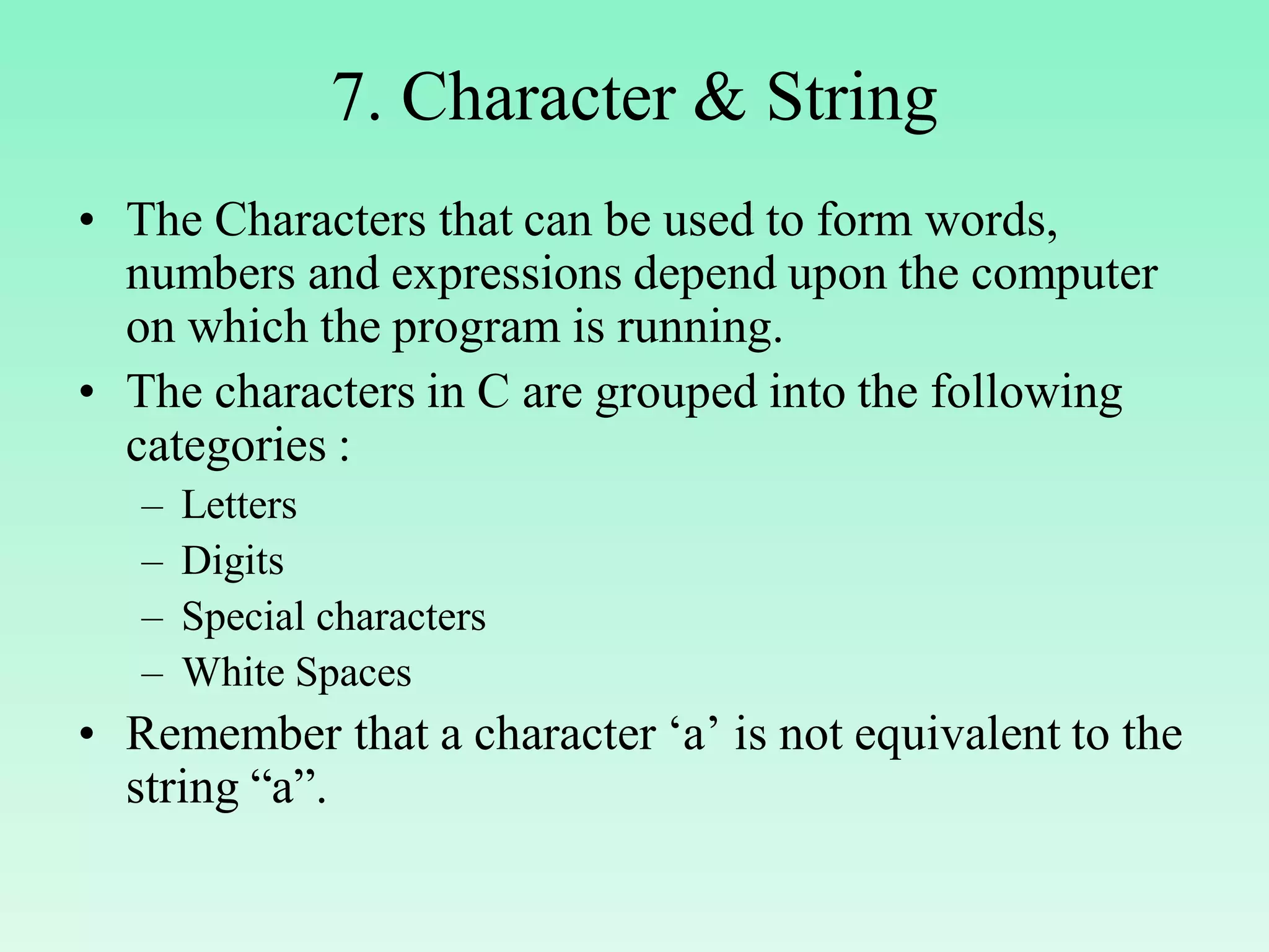 7. Character & String • The Characters that can be used to form words, numbers and expressions depend upon the computer on which the program is running. • The characters in C are grouped into the following categories : – Letters – Digits – Special characters – White Spaces • Remember that a character ‘a’ is not equivalent to the string “a”. 