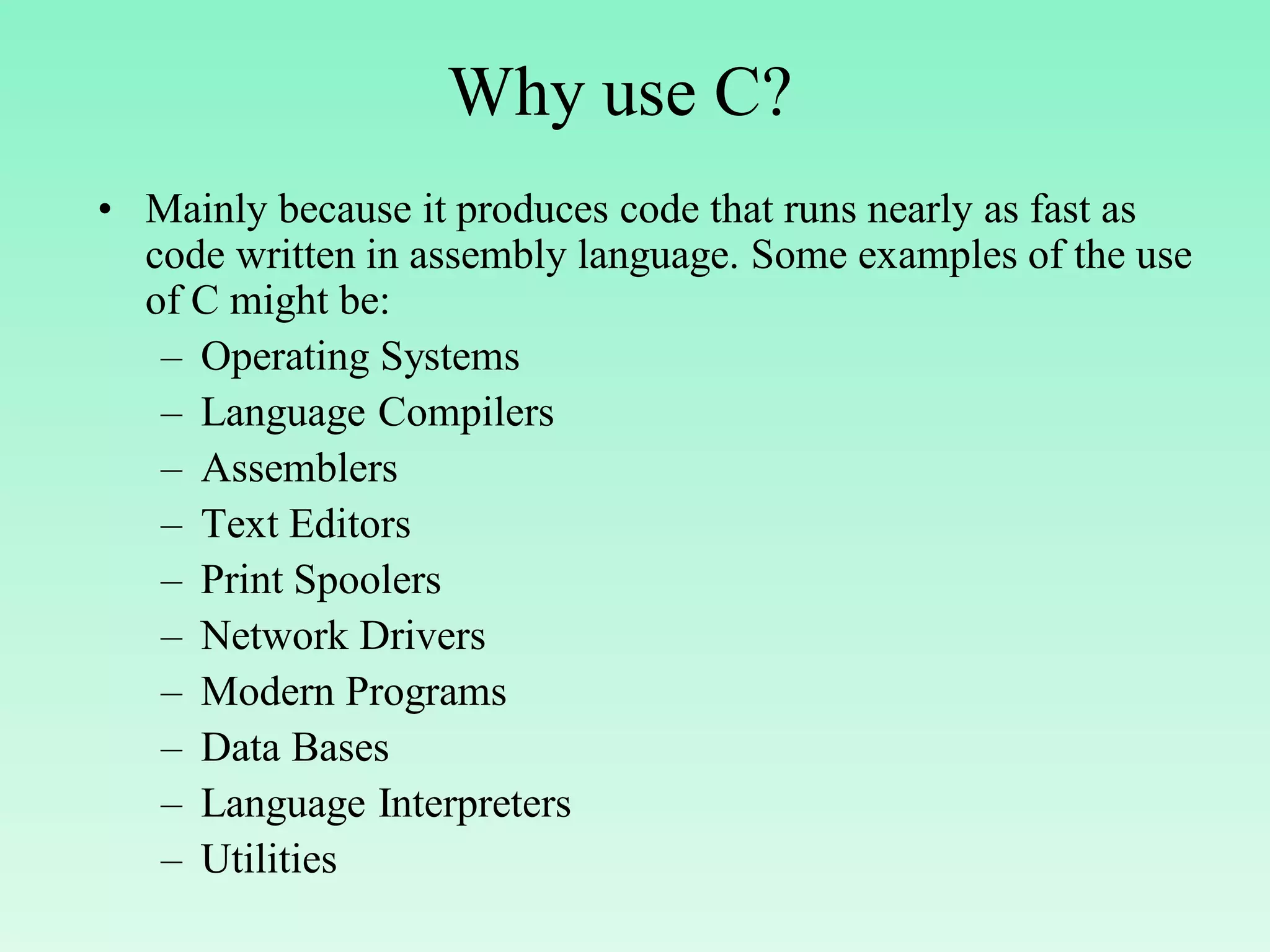 Why use C? • Mainly because it produces code that runs nearly as fast as code written in assembly language. Some examples of the use of C might be: – Operating Systems – Language Compilers – Assemblers – Text Editors – Print Spoolers – Network Drivers – Modern Programs – Data Bases – Language Interpreters – Utilities 