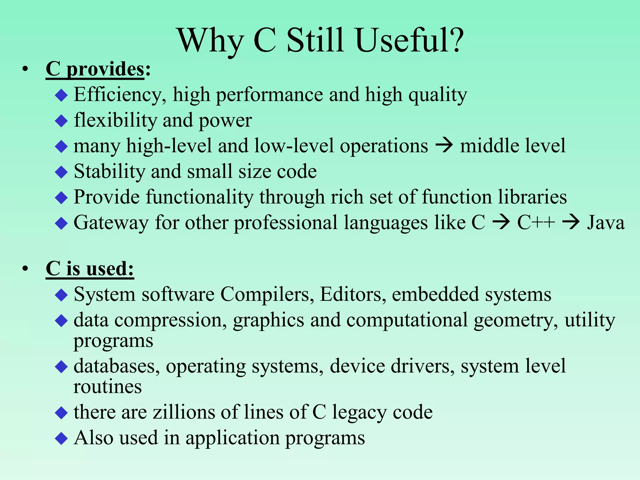 Why C Still Useful? • C provides:  Efficiency, high performance and high quality  flexibility and power  many high-level and low-level operations  middle level  Stability and small size code  Provide functionality through rich set of function libraries  Gateway for other professional languages like C  C++  Java • C is used:  System software Compilers, Editors, embedded systems  data compression, graphics and computational geometry, utility programs  databases, operating systems, device drivers, system level routines  there are zillions of lines of C legacy code  Also used in application programs 