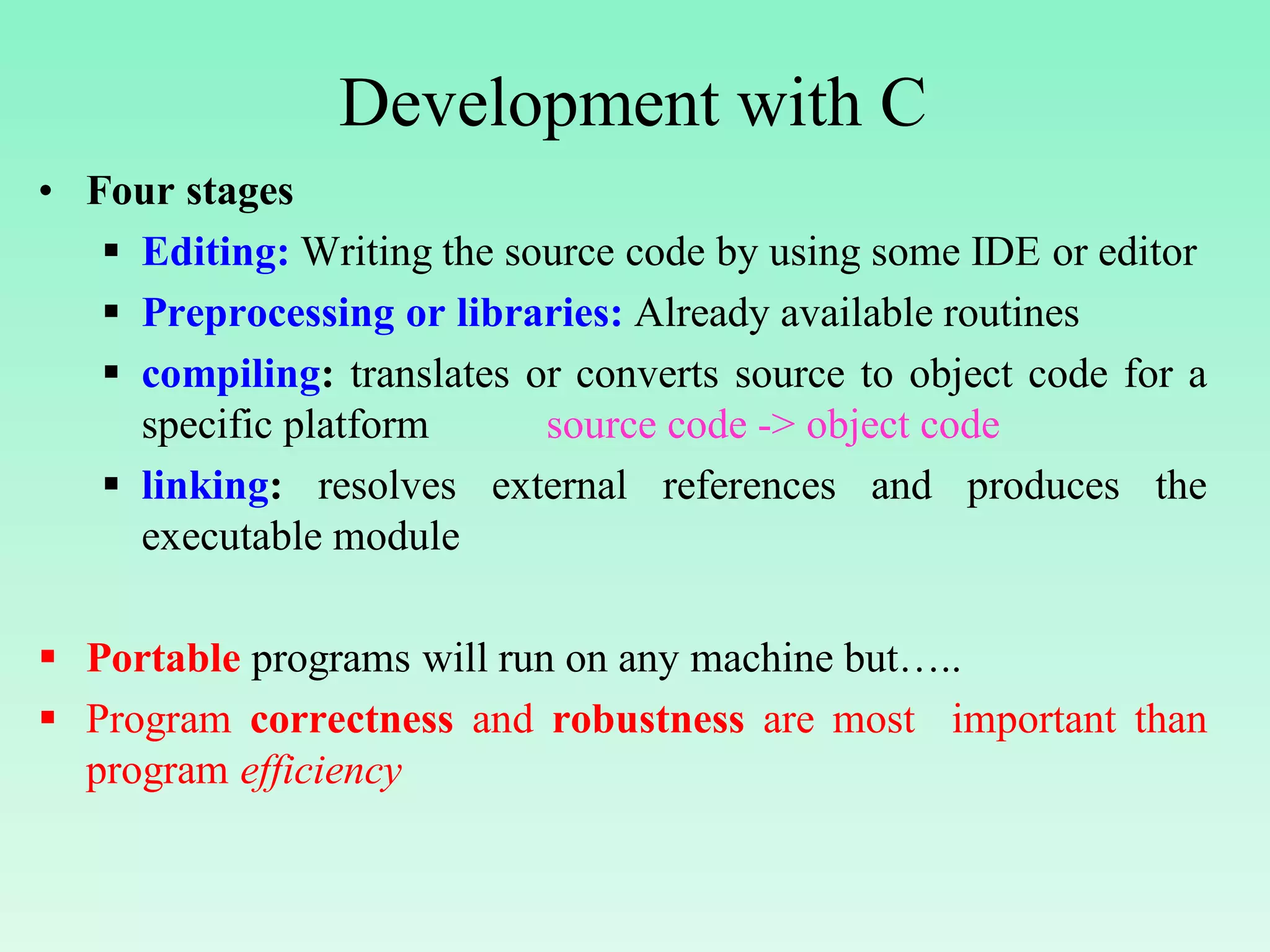Development with C • Four stages  Editing: Writing the source code by using some IDE or editor  Preprocessing or libraries: Already available routines  compiling: translates or converts source to object code for a specific platform source code -> object code  linking: resolves external references and produces the executable module  Portable programs will run on any machine but…..  Program correctness and robustness are most important than program efficiency 