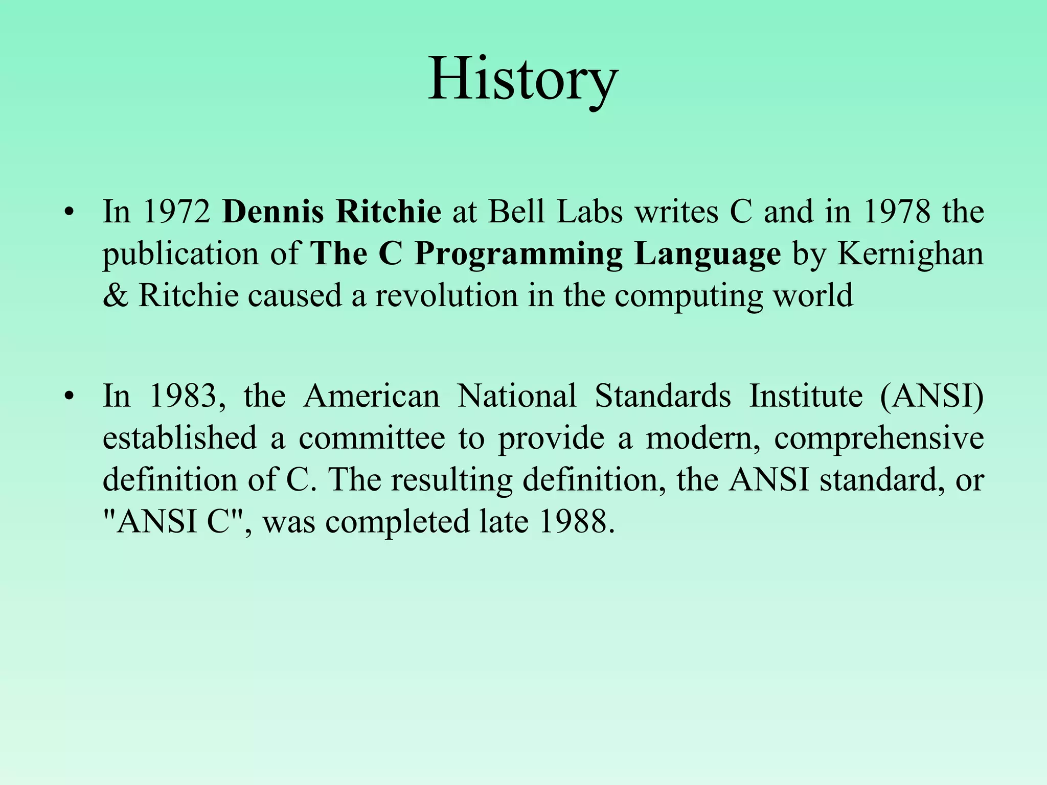 History • In 1972 Dennis Ritchie at Bell Labs writes C and in 1978 the publication of The C Programming Language by Kernighan & Ritchie caused a revolution in the computing world • In 1983, the American National Standards Institute (ANSI) established a committee to provide a modern, comprehensive definition of C. The resulting definition, the ANSI standard, or "ANSI C", was completed late 1988. 