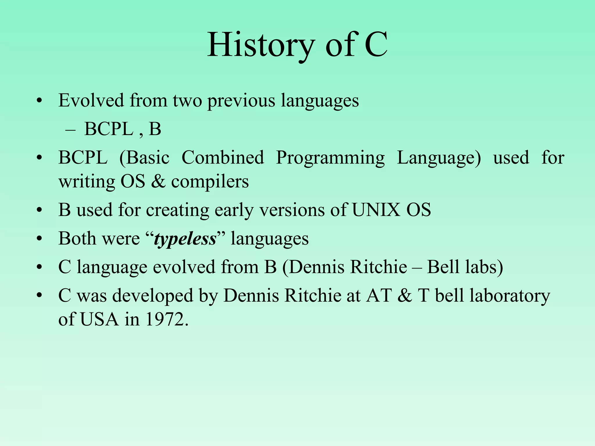 History of C • Evolved from two previous languages – BCPL , B • BCPL (Basic Combined Programming Language) used for writing OS & compilers • B used for creating early versions of UNIX OS • Both were “typeless” languages • C language evolved from B (Dennis Ritchie – Bell labs) • C was developed by Dennis Ritchie at AT & T bell laboratory of USA in 1972. 