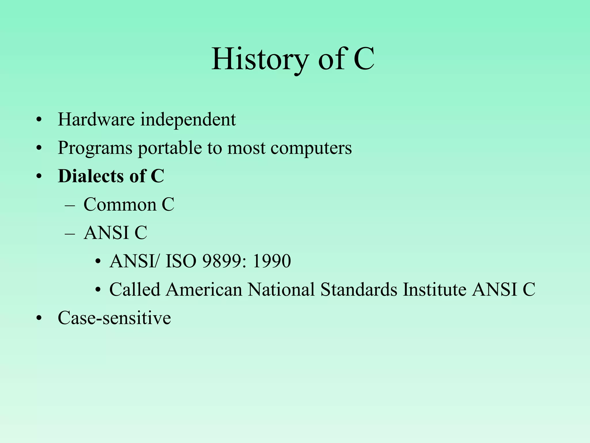 History of C • Hardware independent • Programs portable to most computers • Dialects of C – Common C – ANSI C • ANSI/ ISO 9899: 1990 • Called American National Standards Institute ANSI C • Case-sensitive 