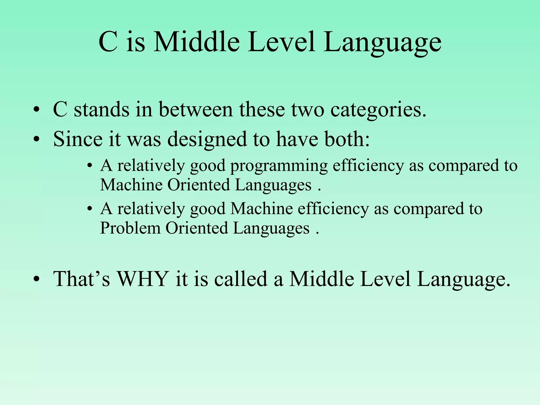 C is Middle Level Language • C stands in between these two categories. • Since it was designed to have both: • A relatively good programming efficiency as compared to Machine Oriented Languages . • A relatively good Machine efficiency as compared to Problem Oriented Languages . • That’s WHY it is called a Middle Level Language. 