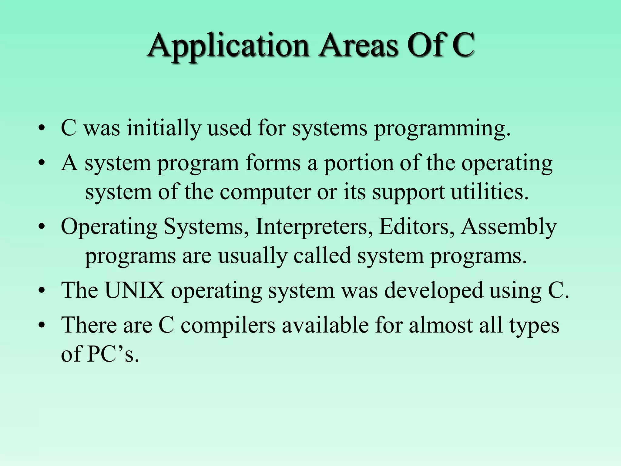 Application Areas Of C • C was initially used for systems programming. • A system program forms a portion of the operating system of the computer or its support utilities. • Operating Systems, Interpreters, Editors, Assembly programs are usually called system programs. • The UNIX operating system was developed using C. • There are C compilers available for almost all types of PC’s. 