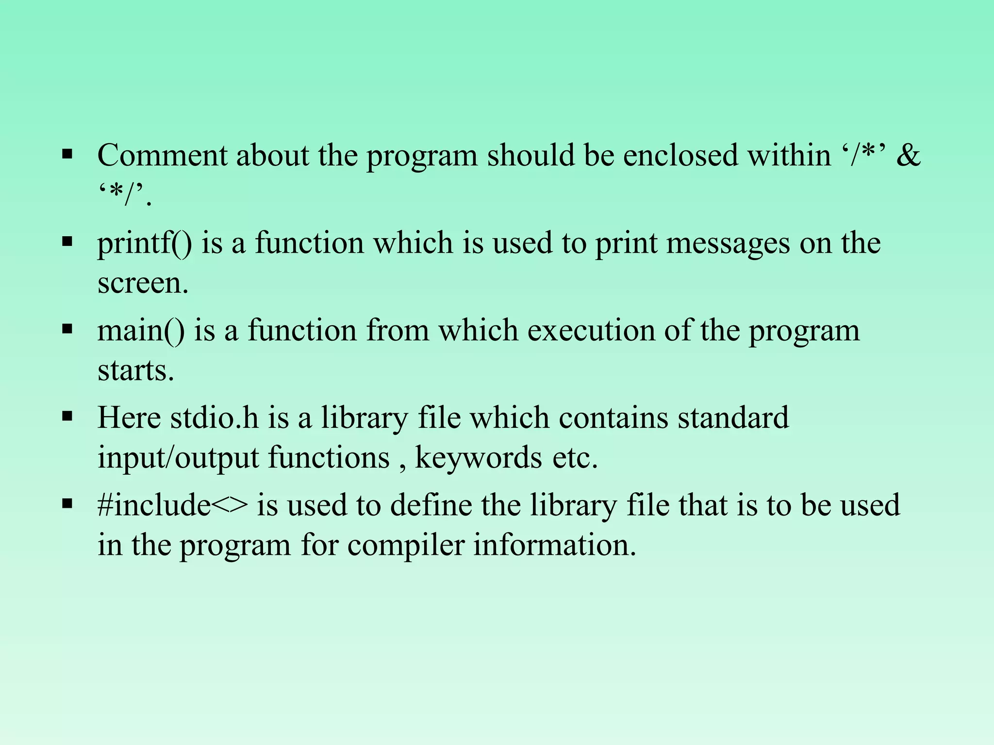  Comment about the program should be enclosed within ‘/*’ & ‘*/’.  printf() is a function which is used to print messages on the screen.  main() is a function from which execution of the program starts.  Here stdio.h is a library file which contains standard input/output functions , keywords etc.  #include<> is used to define the library file that is to be used in the program for compiler information. 