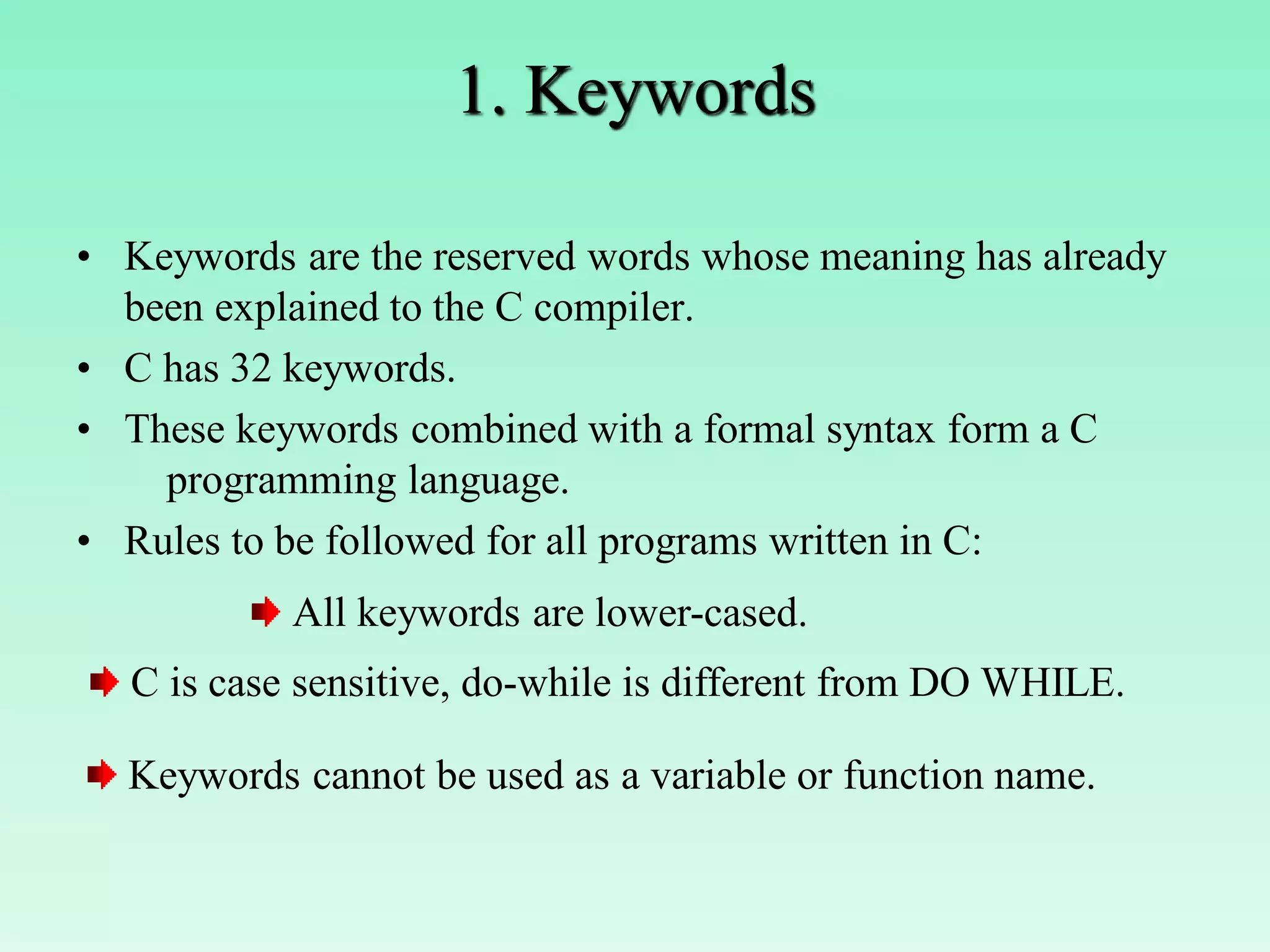 1. Keywords • Keywords are the reserved words whose meaning has already been explained to the C compiler. • C has 32 keywords. • These keywords combined with a formal syntax form a C programming language. • Rules to be followed for all programs written in C: All keywords are lower-cased. C is case sensitive, do-while is different from DO WHILE. Keywords cannot be used as a variable or function name. 