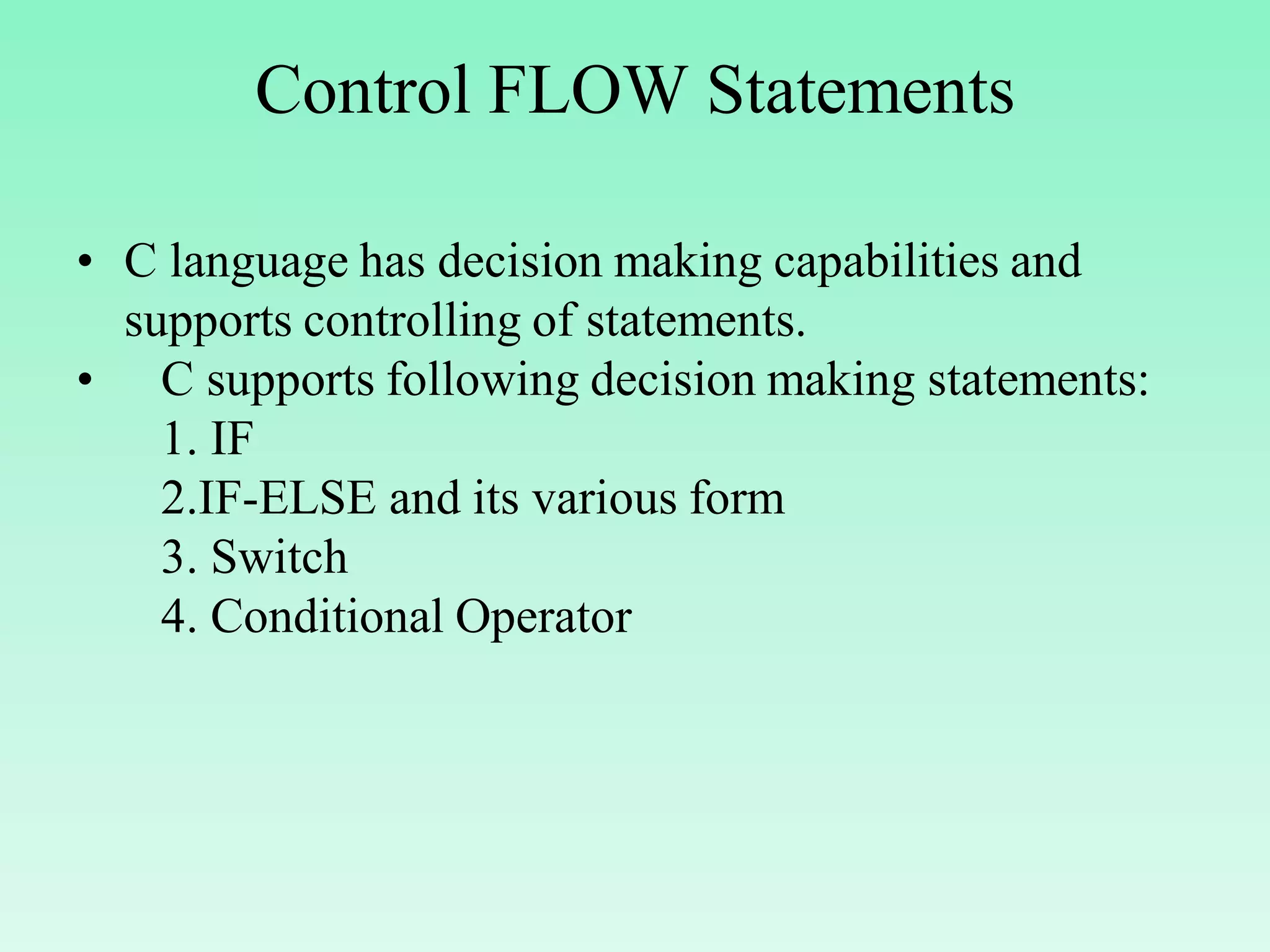 Control FLOW Statements • C language has decision making capabilities and supports controlling of statements. • C supports following decision making statements: 1. IF 2.IF-ELSE and its various form 3. Switch 4. Conditional Operator 