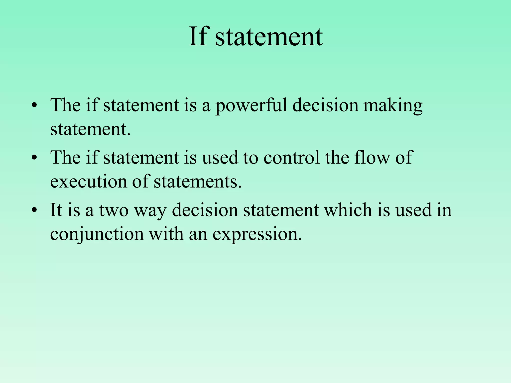 If statement • The if statement is a powerful decision making statement. • The if statement is used to control the flow of execution of statements. • It is a two way decision statement which is used in conjunction with an expression. 