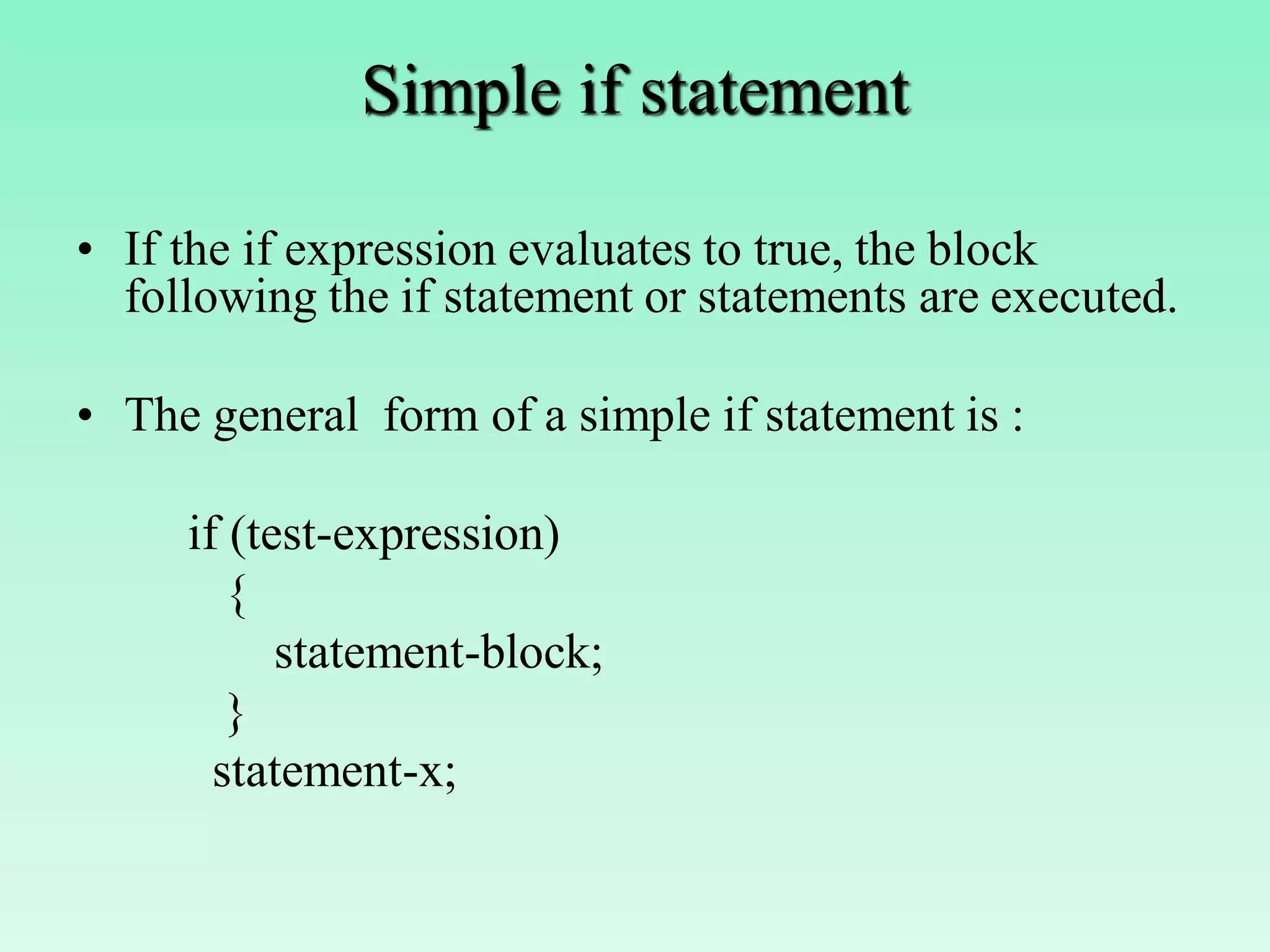 Simple if statement • If the if expression evaluates to true, the block following the if statement or statements are executed. • The general form of a simple if statement is : if (test-expression) { statement-block; } statement-x; 