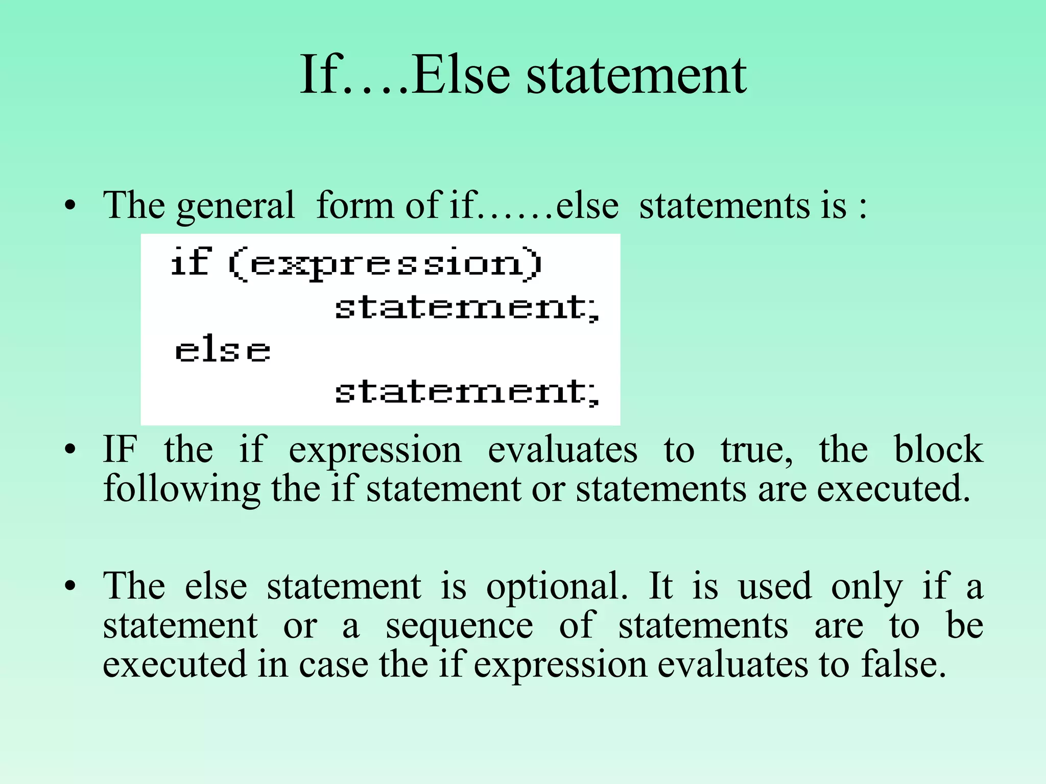 If….Else statement • The general form of if……else statements is : • IF the if expression evaluates to true, the block following the if statement or statements are executed. • The else statement is optional. It is used only if a statement or a sequence of statements are to be executed in case the if expression evaluates to false. 