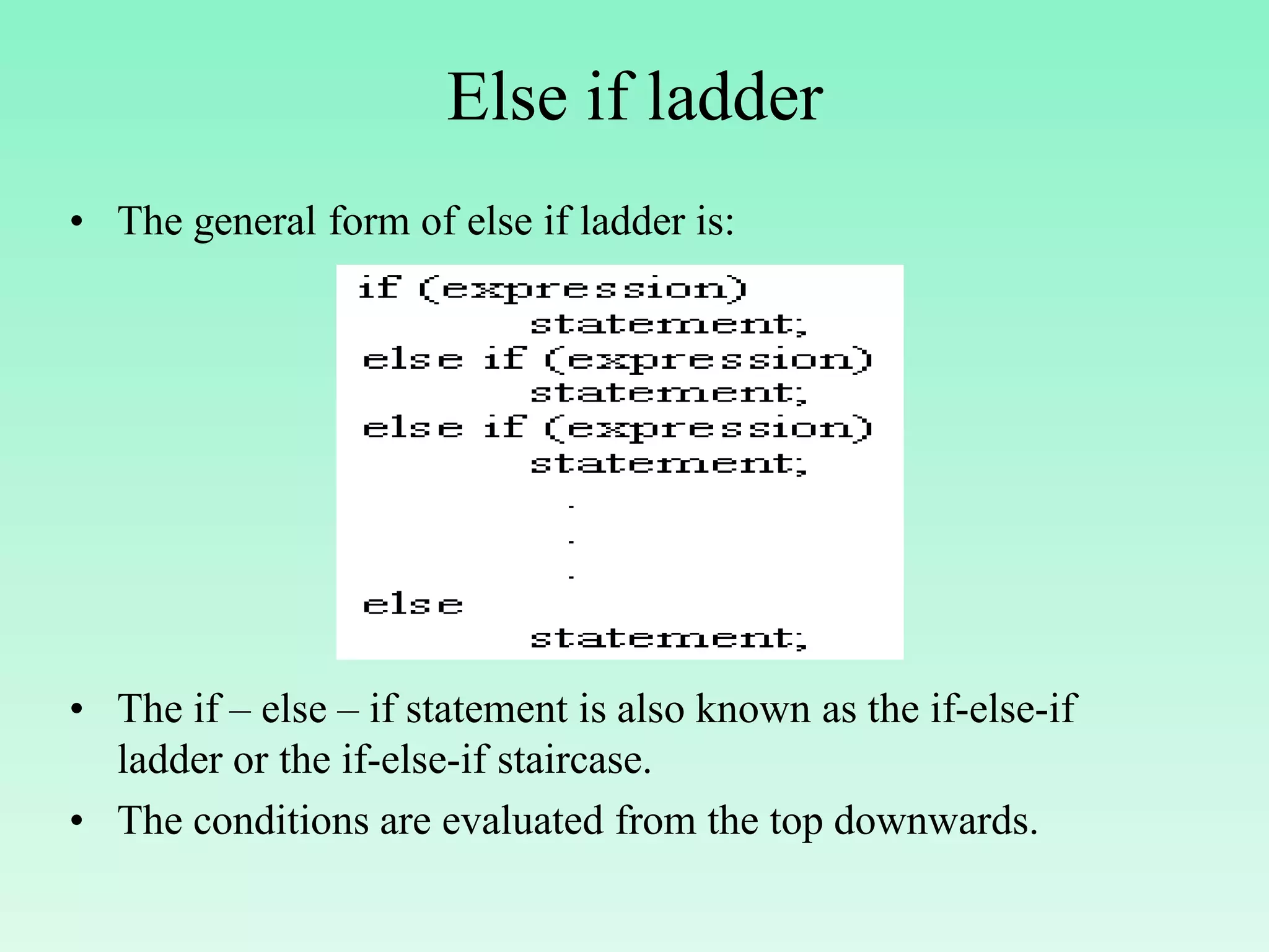 Else if ladder • The general form of else if ladder is: • The if – else – if statement is also known as the if-else-if ladder or the if-else-if staircase. • The conditions are evaluated from the top downwards. 