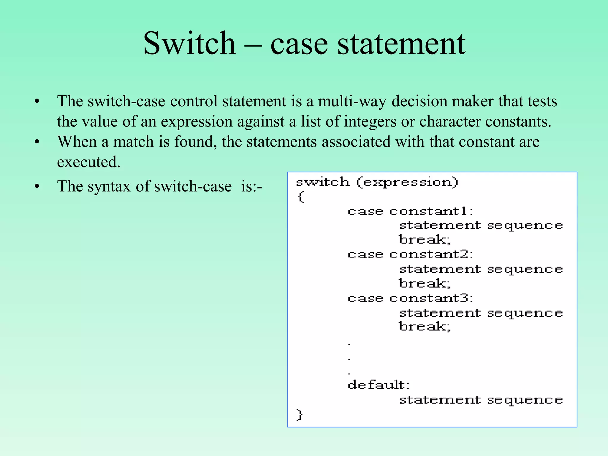 Switch – case statement • The switch-case control statement is a multi-way decision maker that tests the value of an expression against a list of integers or character constants. • When a match is found, the statements associated with that constant are executed. • The syntax of switch-case is:- 