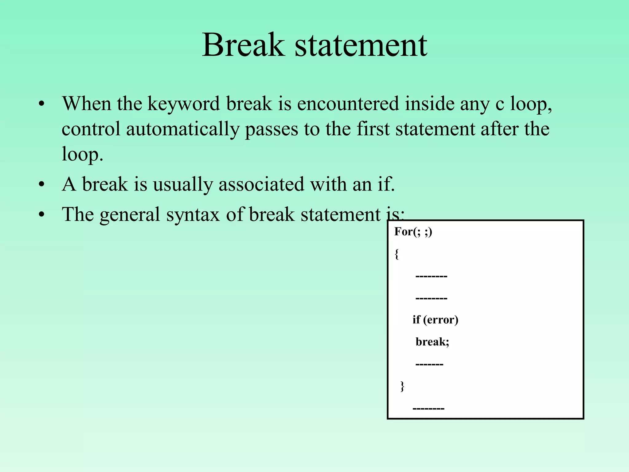 Break statement • When the keyword break is encountered inside any c loop, control automatically passes to the first statement after the loop. • A break is usually associated with an if. • The general syntax of break statement is: For(; ;) { -------- -------- if (error) break; ------- } -------- 