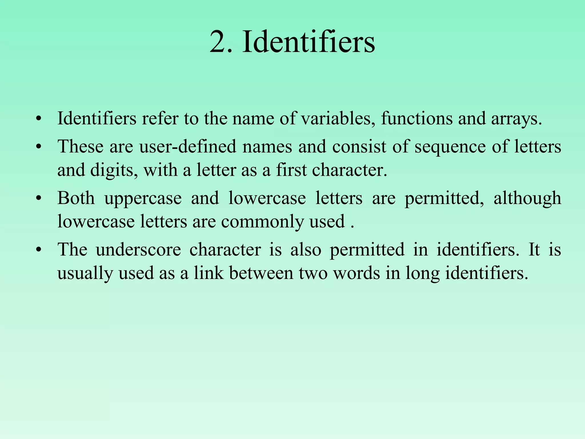 2. Identifiers • Identifiers refer to the name of variables, functions and arrays. • These are user-defined names and consist of sequence of letters and digits, with a letter as a first character. • Both uppercase and lowercase letters are permitted, although lowercase letters are commonly used . • The underscore character is also permitted in identifiers. It is usually used as a link between two words in long identifiers. 
