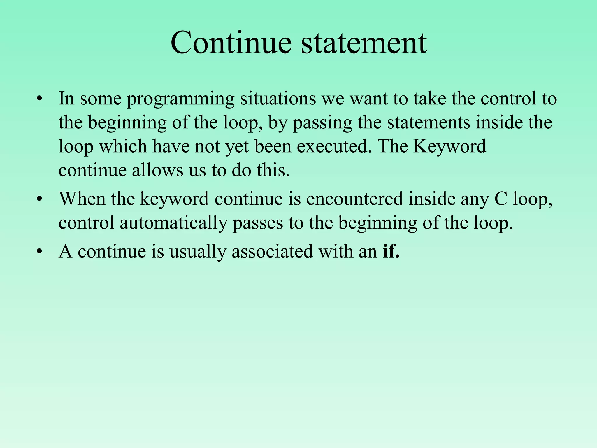 Continue statement • In some programming situations we want to take the control to the beginning of the loop, by passing the statements inside the loop which have not yet been executed. The Keyword continue allows us to do this. • When the keyword continue is encountered inside any C loop, control automatically passes to the beginning of the loop. • A continue is usually associated with an if. 