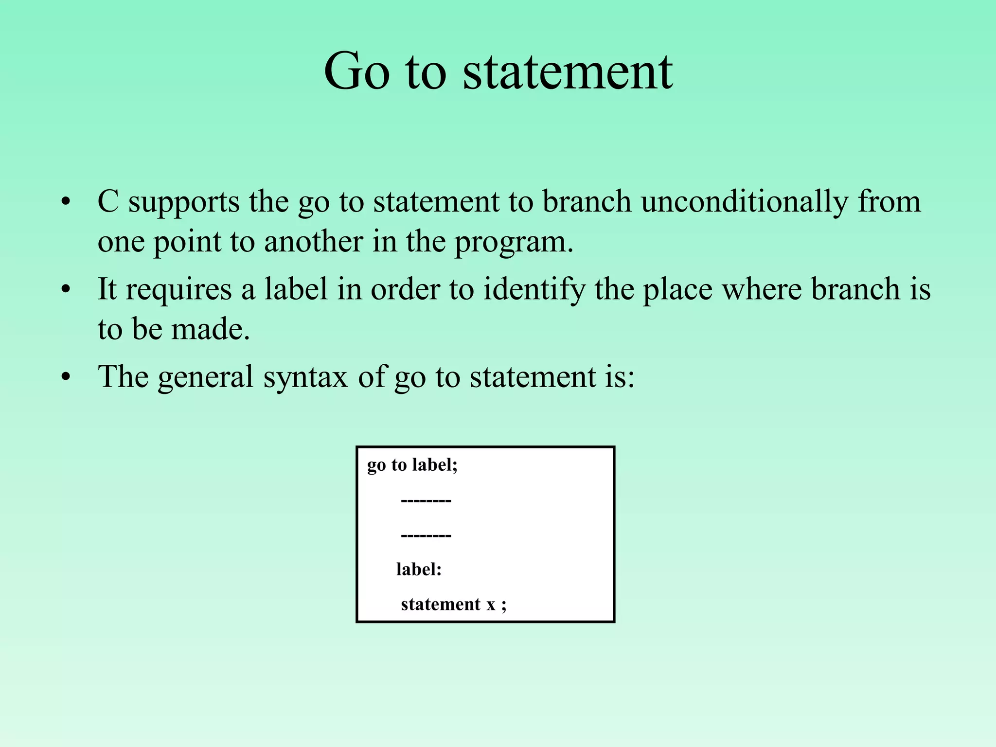 Go to statement • C supports the go to statement to branch unconditionally from one point to another in the program. • It requires a label in order to identify the place where branch is to be made. • The general syntax of go to statement is: go to label; -------- -------- label: statement x ; 