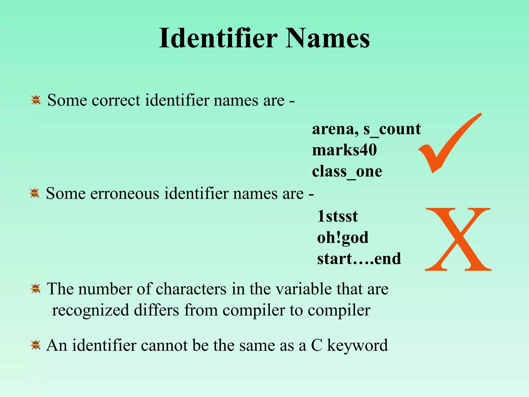 Identifier Names Some correct identifier names are - arena, s_count marks40 class_one Some erroneous identifier names are - 1stsst oh!god start….end  X The number of characters in the variable that are recognized differs from compiler to compiler An identifier cannot be the same as a C keyword 