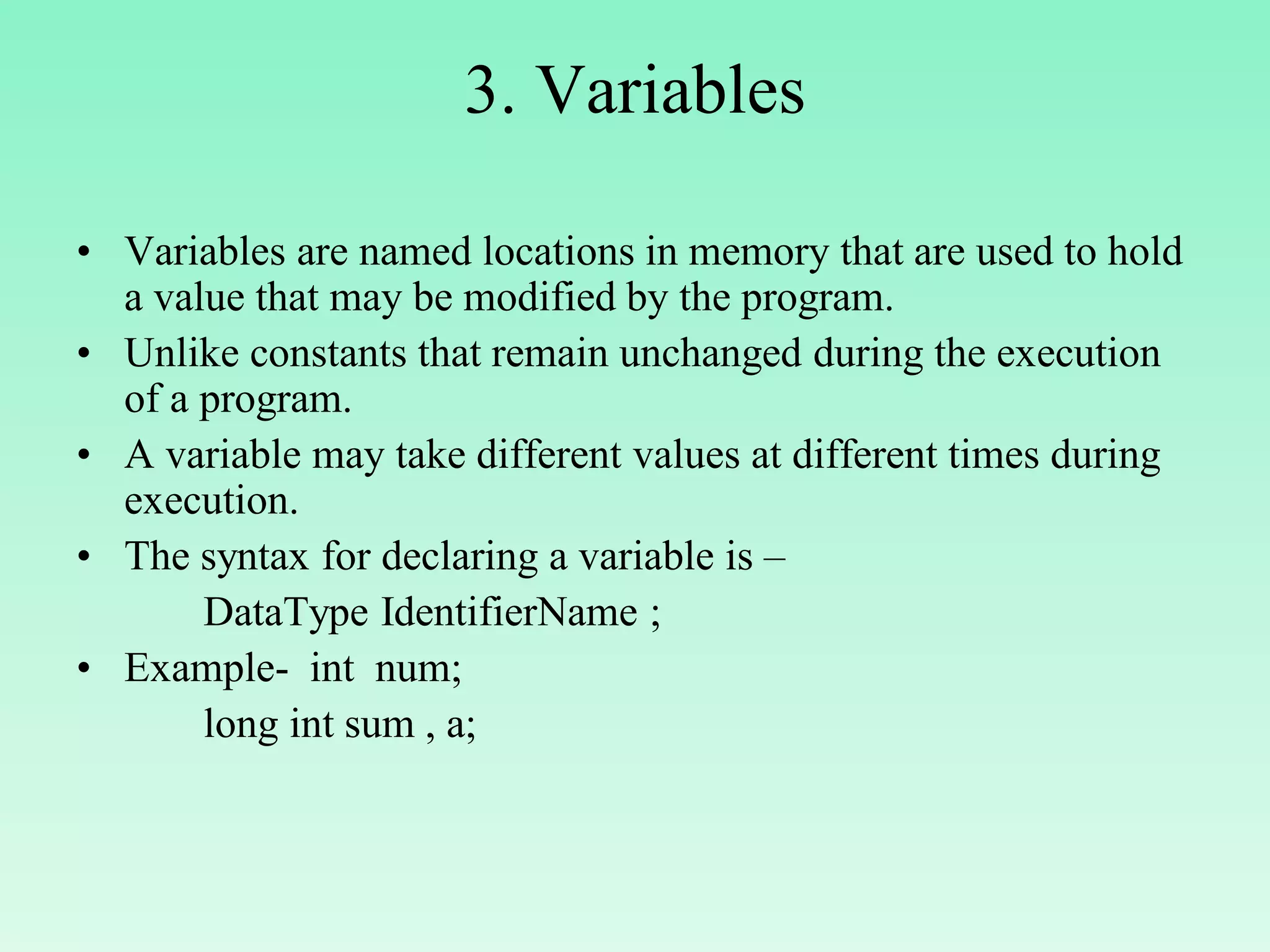 3. Variables • Variables are named locations in memory that are used to hold a value that may be modified by the program. • Unlike constants that remain unchanged during the execution of a program. • A variable may take different values at different times during execution. • The syntax for declaring a variable is – DataType IdentifierName ; • Example- int num; long int sum , a; 