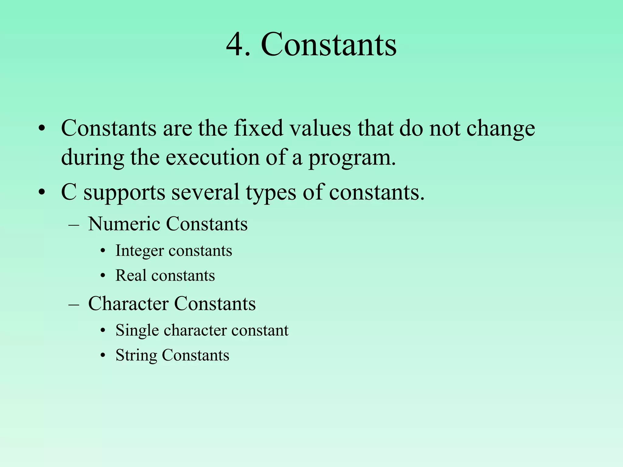 4. Constants • Constants are the fixed values that do not change during the execution of a program. • C supports several types of constants. – Numeric Constants • Integer constants • Real constants – Character Constants • Single character constant • String Constants 