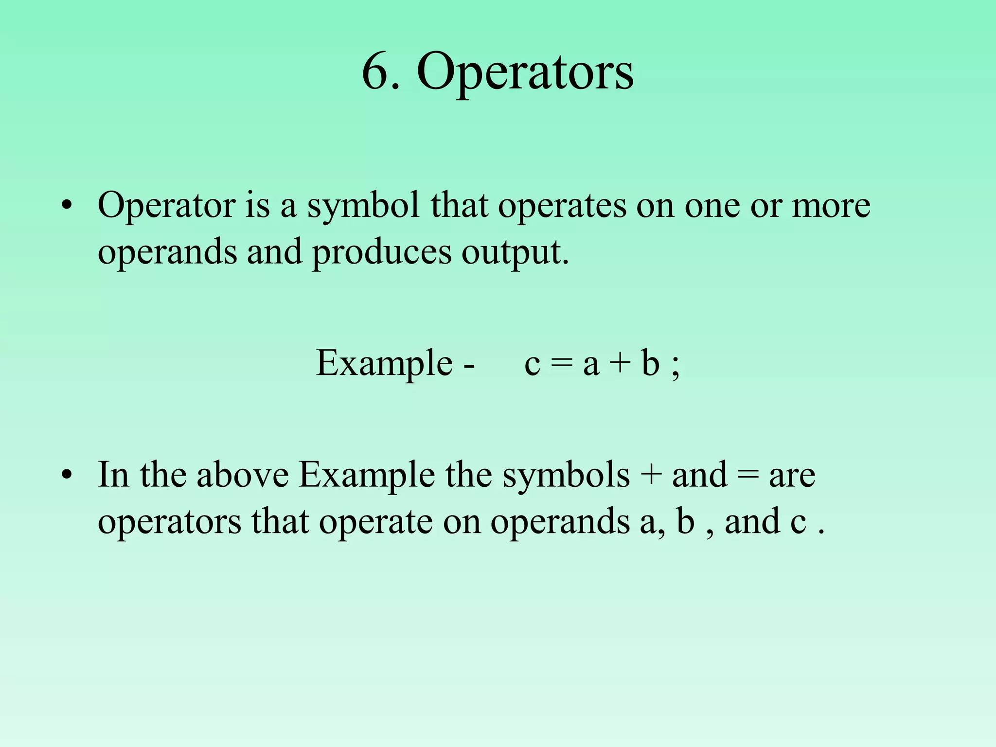 6. Operators • Operator is a symbol that operates on one or more operands and produces output. Example - c = a + b ; • In the above Example the symbols + and = are operators that operate on operands a, b , and c . 