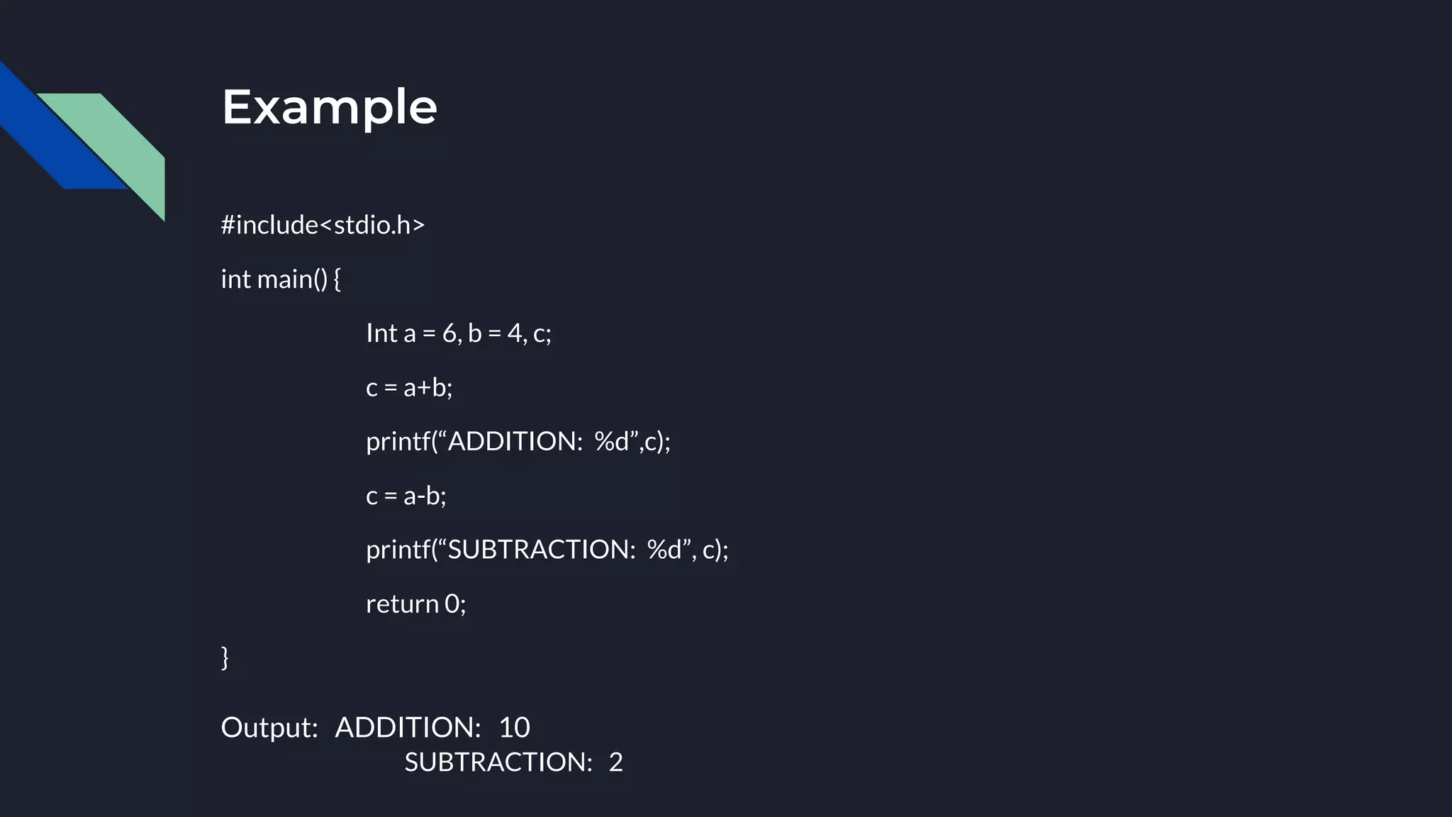 Example
#include<stdio.h>
int main() {
Int a = 6, b = 4, c;
c = a+b;
printf(“ADDITION: %d”,c);
c = a-b;
printf(“SUBTRACTION: %d”, c);
return 0;
}
Output: ADDITION: 10
SUBTRACTION: 2
 