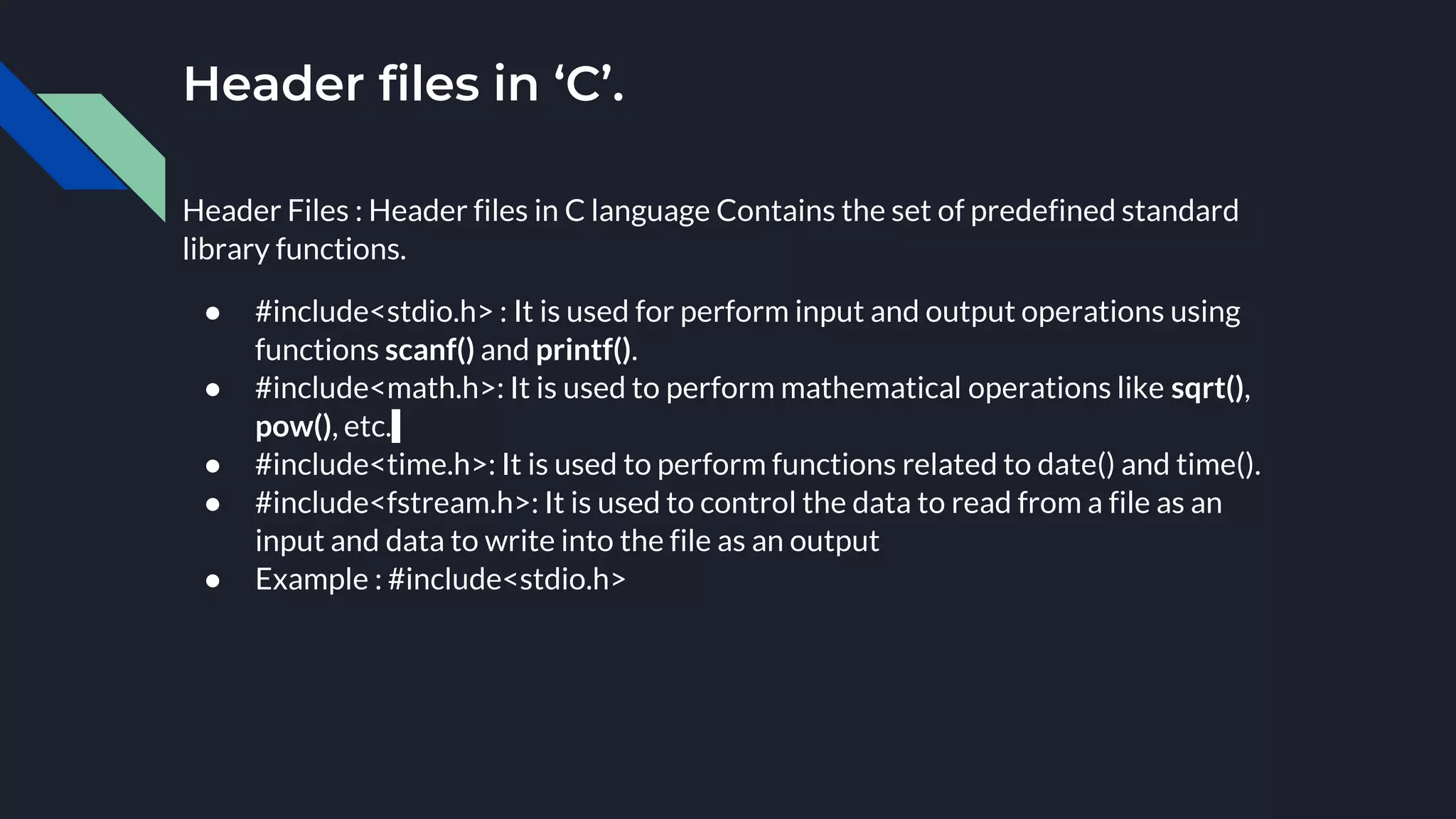 Header Files : Header files in C language Contains the set of predefined standard
library functions.
● #include<stdio.h> : It is used for perform input and output operations using
functions scanf() and printf().
● #include<math.h>: It is used to perform mathematical operations like sqrt(),
pow(), etc.
● #include<time.h>: It is used to perform functions related to date() and time().
● #include<fstream.h>: It is used to control the data to read from a file as an
input and data to write into the file as an output
● Example : #include<stdio.h>
Header files in ‘C’.
 