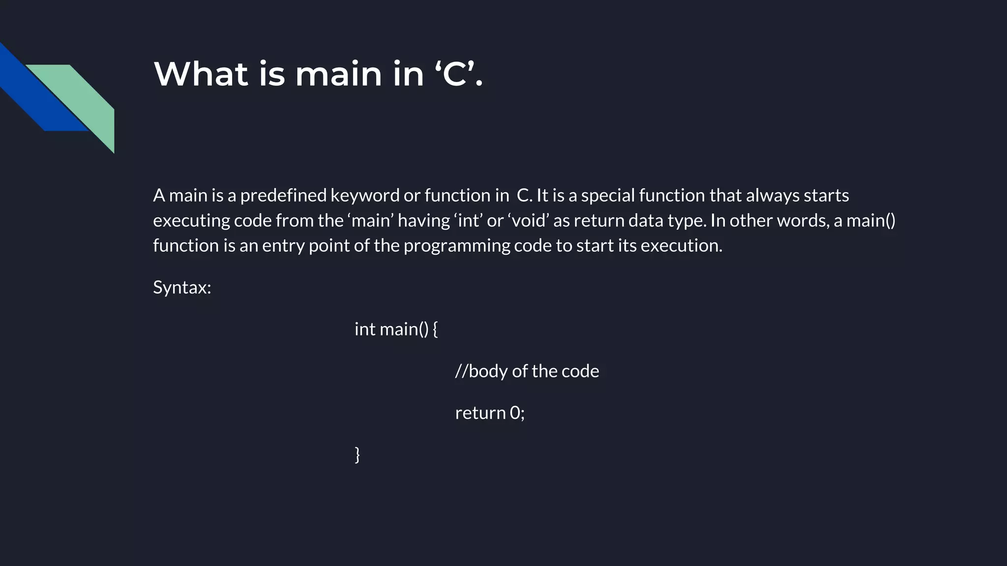 What is main in ‘C’.
A main is a predefined keyword or function in C. It is a special function that always starts
executing code from the ‘main’ having ‘int’ or ‘void’ as return data type. In other words, a main()
function is an entry point of the programming code to start its execution.
Syntax:
int main() {
//body of the code
return 0;
}
 
