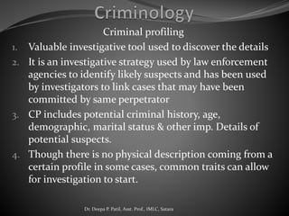 Criminal profiling
1. Valuable investigative tool used to discover the details
2. It is an investigative strategy used by law enforcement
agencies to identify likely suspects and has been used
by investigators to link cases that may have been
committed by same perpetrator
3. CP includes potential criminal history, age,
demographic, marital status & other imp. Details of
potential suspects.
4. Though there is no physical description coming from a
certain profile in some cases, common traits can allow
for investigation to start.
Dr. Deepa P. Patil, Asst. Prof., IMLC, Satara
 