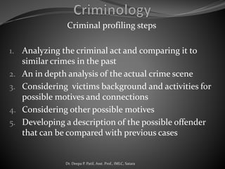 Criminal profiling steps
1. Analyzing the criminal act and comparing it to
similar crimes in the past
2. An in depth analysis of the actual crime scene
3. Considering victims background and activities for
possible motives and connections
4. Considering other possible motives
5. Developing a description of the possible offender
that can be compared with previous cases
Dr. Deepa P. Patil, Asst. Prof., IMLC, Satara
 