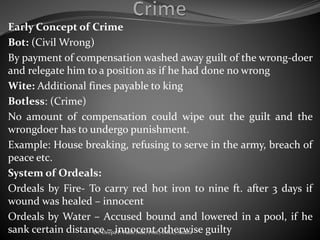 Early Concept of Crime
Bot: (Civil Wrong)
By payment of compensation washed away guilt of the wrong-doer
and relegate him to a position as if he had done no wrong
Wite: Additional fines payable to king
Botless: (Crime)
No amount of compensation could wipe out the guilt and the
wrongdoer has to undergo punishment.
Example: House breaking, refusing to serve in the army, breach of
peace etc.
System of Ordeals:
Ordeals by Fire- To carry red hot iron to nine ft. after 3 days if
wound was healed – innocent
Ordeals by Water – Accused bound and lowered in a pool, if he
sank certain distance – innocent otherwise guiltyDr. Deepa P. Patil, Asst. Prof., IMLC, Satara
 