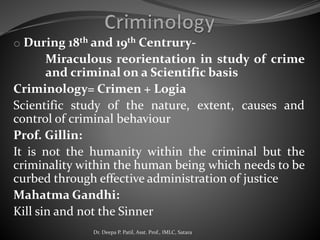 o During 18th and 19th Centrury-
Miraculous reorientation in study of crime
and criminal on a Scientific basis
Criminology= Crimen + Logia
Scientific study of the nature, extent, causes and
control of criminal behaviour
Prof. Gillin:
It is not the humanity within the criminal but the
criminality within the human being which needs to be
curbed through effective administration of justice
Mahatma Gandhi:
Kill sin and not the Sinner
Dr. Deepa P. Patil, Asst. Prof., IMLC, Satara
 