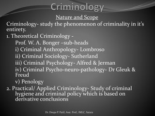 Nature and Scope
Criminology- study the phenomenon of criminality in it’s
entirety.
1. Theoretical Criminology -
Prof. W. A. Bonger –sub-heads
i) Criminal Anthropology- Lombroso
ii) Criminal Sociology- Sutherland
iii) Criminal Psychology- Alfred & Jerman
iv) Criminal Psycho-neuro-pathology- Dr Gleuk &
Freud
v) Penology
2. Practical/ Applied Criminology- Study of criminal
hygiene and criminal policy which is based on
derivative conclusions
Dr. Deepa P. Patil, Asst. Prof., IMLC, Satara
 
