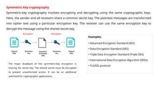 Symmetric Key cryptography
Symmetric-key cryptography involves encrypting and decrypting using the same cryptographic keys.
Here, the sender and all receivers share a common secret key. The plaintext messages are transformed
into cipher text using a particular encryption key. The receiver can use the same encryption key to
decrypt the message using the shared secret key.
Examples:
• Advanced Encryption Standard (AES)
• Data Encryption Standard (DES)
• Triple Data Encryption Standard (Triple DES)
• International Data Encryption Algorithm (IDEA)
• TLS/SSL protocol
The major drawback of this symmetric-key encryption is
sharing the secret key. The shared secret must be encrypted
to prevent unauthorized access. It can be an additional
overhead for cryptographic applications.
 