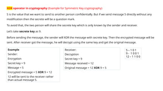 XOR operator in cryptography (Example for Symmetric Key cryptography)
5 is the value that we want to send to another person confidentially. But if we send message 5 directly without any
modification then the secrete will be a question mark.
To avoid that, the two person will share the secrete key which is only known by the sender and receiver.
Let’s take secrete key as 9.
Before sending the message, the sender will XOR the message with secrete key. Then the encrypted message will be
sent. After receiver got the message, he will decrypt using the same key and get the original message.
Example
Sender:
Encryption
Secret key = 9
Message = 5
Encrypted message = 5 XOR 9 = 12
12 will be sent to the receiver rather
than actual message 5.
Receiver:
Decryption
Secret key = 9
Message received = 12
Original message = 12 XOR 9 = 5
5 – 1 0 1
9 - 1 0 0 1
12 – 1 1 0 0
 