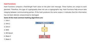 Hash functions:
Hash functions compute a fixed-length hash value on the plain text message. These hashes are unique to each
plaintext. Therefore, this type of cryptography does not use a cryptographic key. Hash functions help ensure data
integrity between communicating parties. If the hash produces the same output, it indicates that the information
has not been altered, compromised or damaged.
Some of the most common hashing algorithms are:
1. SHA-1
2. SHA-2
3. SHA-3
4. MD5
5. Whirlpool
6. Blake 2
7. Blake 3
 