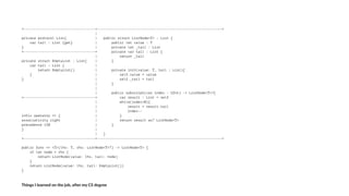 +-----------------------------------+-------------------------------------------------------------+
|
private protocol List{ | public struct ListNode<T> : List {
var tail : List {get} | public let value : T
} | private let _tail : List
+-----------------------------------+ private var tail : List {
| return _tail
private struct EmptyList : List{ | }
var tail : List { |
return EmptyList() | private init(value: T, tail : List){
} | self.value = value
} | self._tail = tail
| }
|
| public subscript(var index : UInt) -> ListNode<T>?{
+-----------------------------------+ var result : List = self
| while(index>0){
| result = result.tail
| index--
infix operator => { | }
associativity right | return result as? ListNode<T>
precedence 150 | }
} |
| }
+-----------------------------------+-------------------------------------------------------------+
public func => <T>(lhs: T, rhs: ListNode<T>?) -> ListNode<T> {
if let node = rhs {
return ListNode(value: lhs, tail: node)
}
return ListNode(value: lhs, tail: EmptyList())
}
Things'I'learned'on'the'job,'a3er'my'CS'degree
 