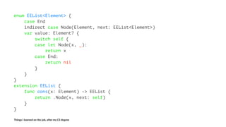 enum EEList<Element> {
case End
indirect case Node(Element, next: EEList<Element>)
var value: Element? {
switch self {
case let Node(x, _):
return x
case End:
return nil
}
}
}
extension EEList {
func cons(x: Element) -> EEList {
return .Node(x, next: self)
}
}
Things'I'learned'on'the'job,'a3er'my'CS'degree
 