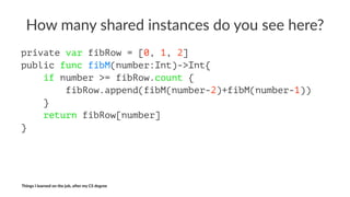 How$many$shared$instances$do$you$see$here?
private var fibRow = [0, 1, 2]
public func fibM(number:Int)->Int{
if number >= fibRow.count {
fibRow.append(fibM(number-2)+fibM(number-1))
}
return fibRow[number]
}
Things'I'learned'on'the'job,'a3er'my'CS'degree
 