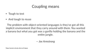 Coupling)means
• Tough'to'test
• And'tough'to'reuse
The$problem$with$object0oriented$languages$is$they've$got$all$this$
implicit$environment$that$they$carry$around$with$them.$You$wanted$
a$banana$but$what$you$got$was$a$gorilla$holding$the$banana$and$the$
en<re$jungle.
—"Joe"Armstrong
Things'I'learned'on'the'job,'a3er'my'CS'degree
 