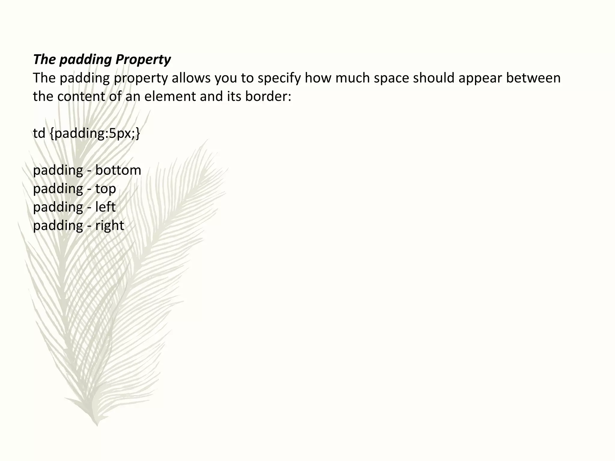 The padding Property
The padding property allows you to specify how much space should appear between
the content of an element and its border:
td {padding:5px;}
padding - bottom
padding - top
padding - left
padding - right
 