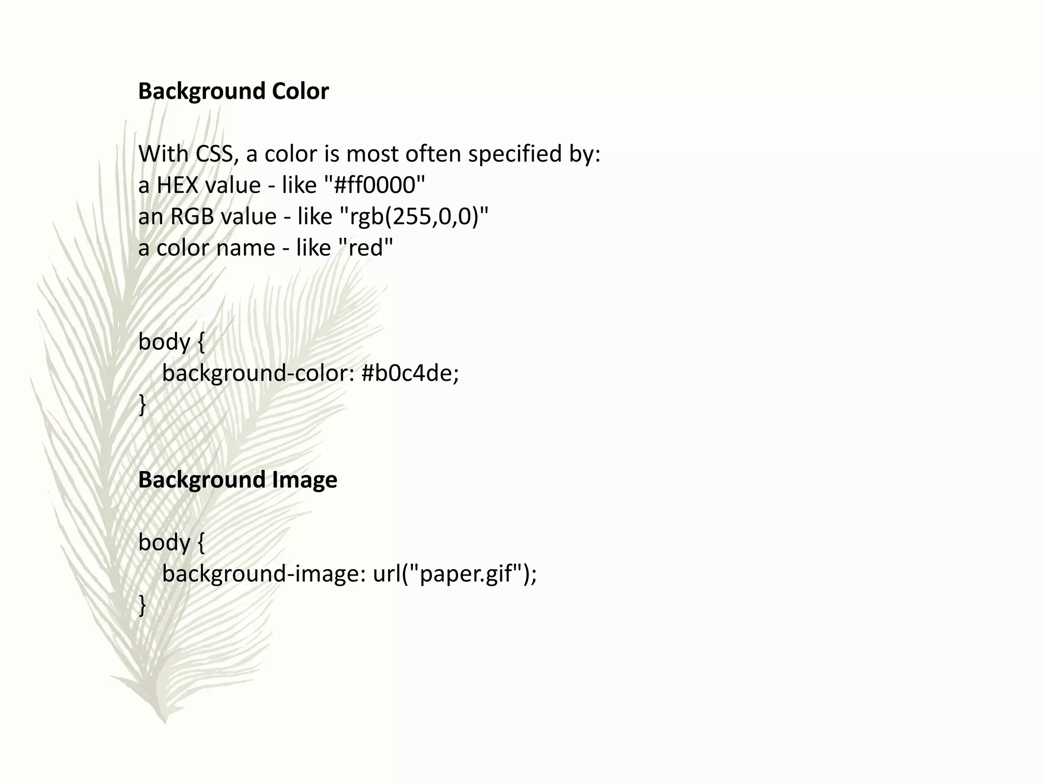 Background Color
With CSS, a color is most often specified by:
a HEX value - like "#ff0000"
an RGB value - like "rgb(255,0,0)"
a color name - like "red"
body {
background-color: #b0c4de;
}
Background Image
body {
background-image: url("paper.gif");
}
 