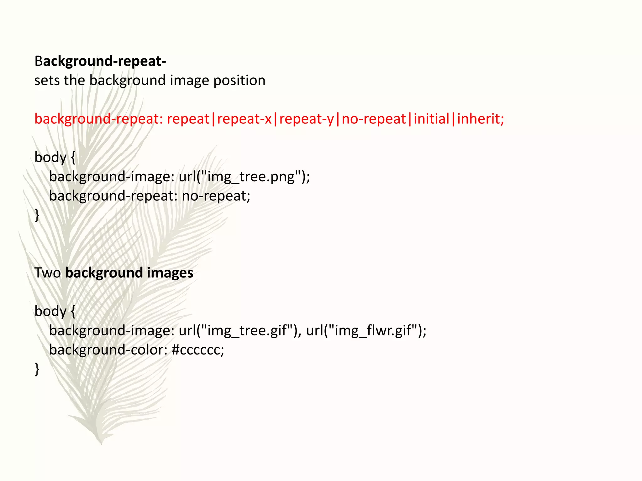 Background-repeat-
sets the background image position
background-repeat: repeat|repeat-x|repeat-y|no-repeat|initial|inherit;
body {
background-image: url("img_tree.png");
background-repeat: no-repeat;
}
Two background images
body {
background-image: url("img_tree.gif"), url("img_flwr.gif");
background-color: #cccccc;
}
 