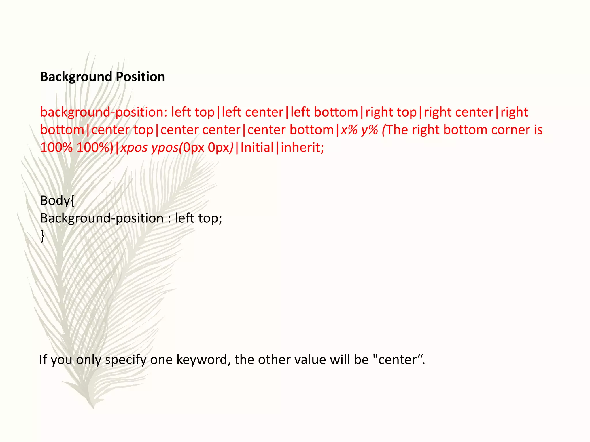 Background Position
background-position: left top|left center|left bottom|right top|right center|right
bottom|center top|center center|center bottom|x% y% (The right bottom corner is
100% 100%)|xpos ypos(0px 0px)|Initial|inherit;
Body{
Background-position : left top;
}
If you only specify one keyword, the other value will be "center“.
 