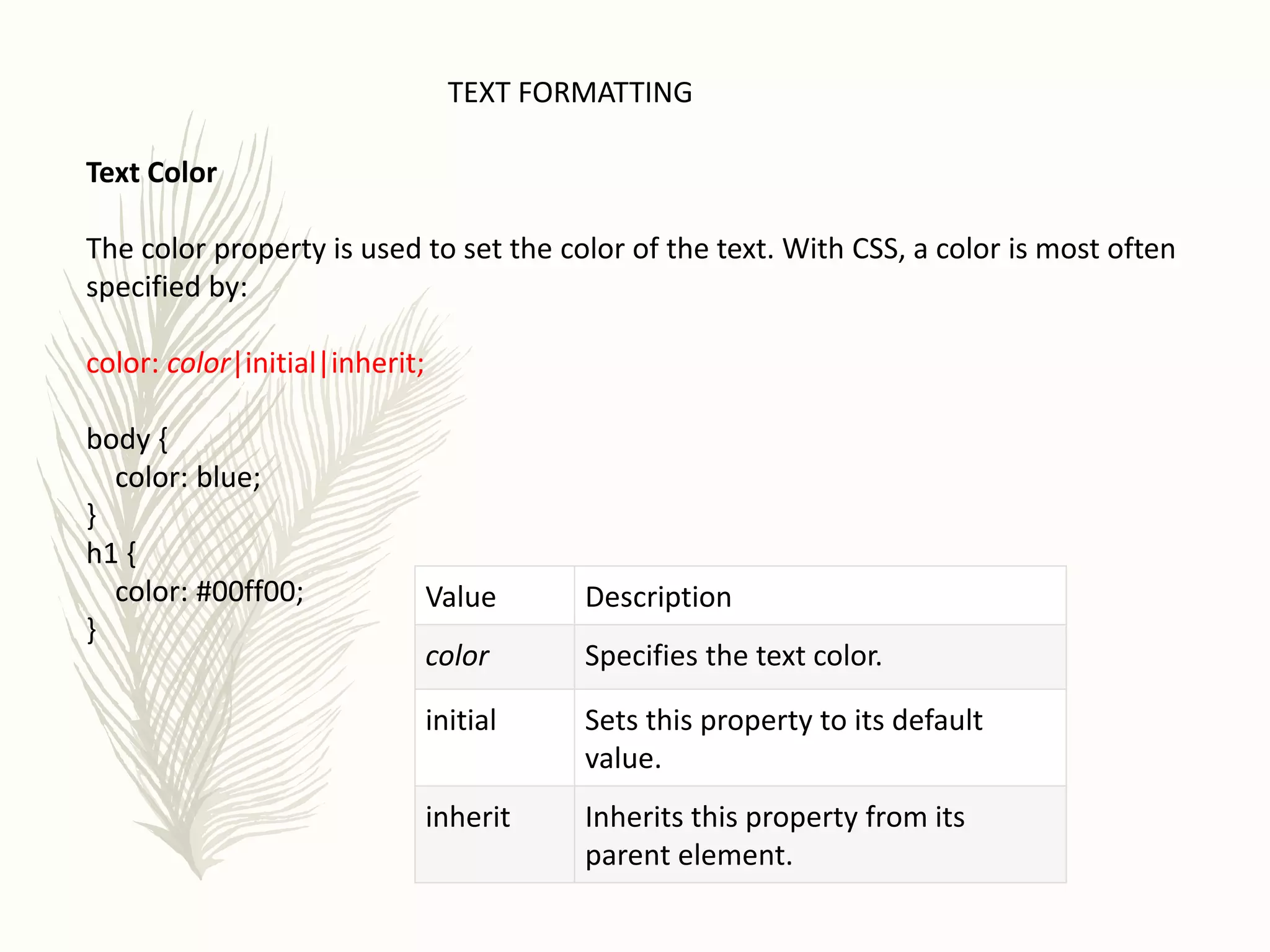 TEXT FORMATTING
Text Color
The color property is used to set the color of the text. With CSS, a color is most often
specified by:
color: color|initial|inherit;
body {
color: blue;
}
h1 {
color: #00ff00;
}
Value Description
color Specifies the text color.
initial Sets this property to its default
value.
inherit Inherits this property from its
parent element.
 