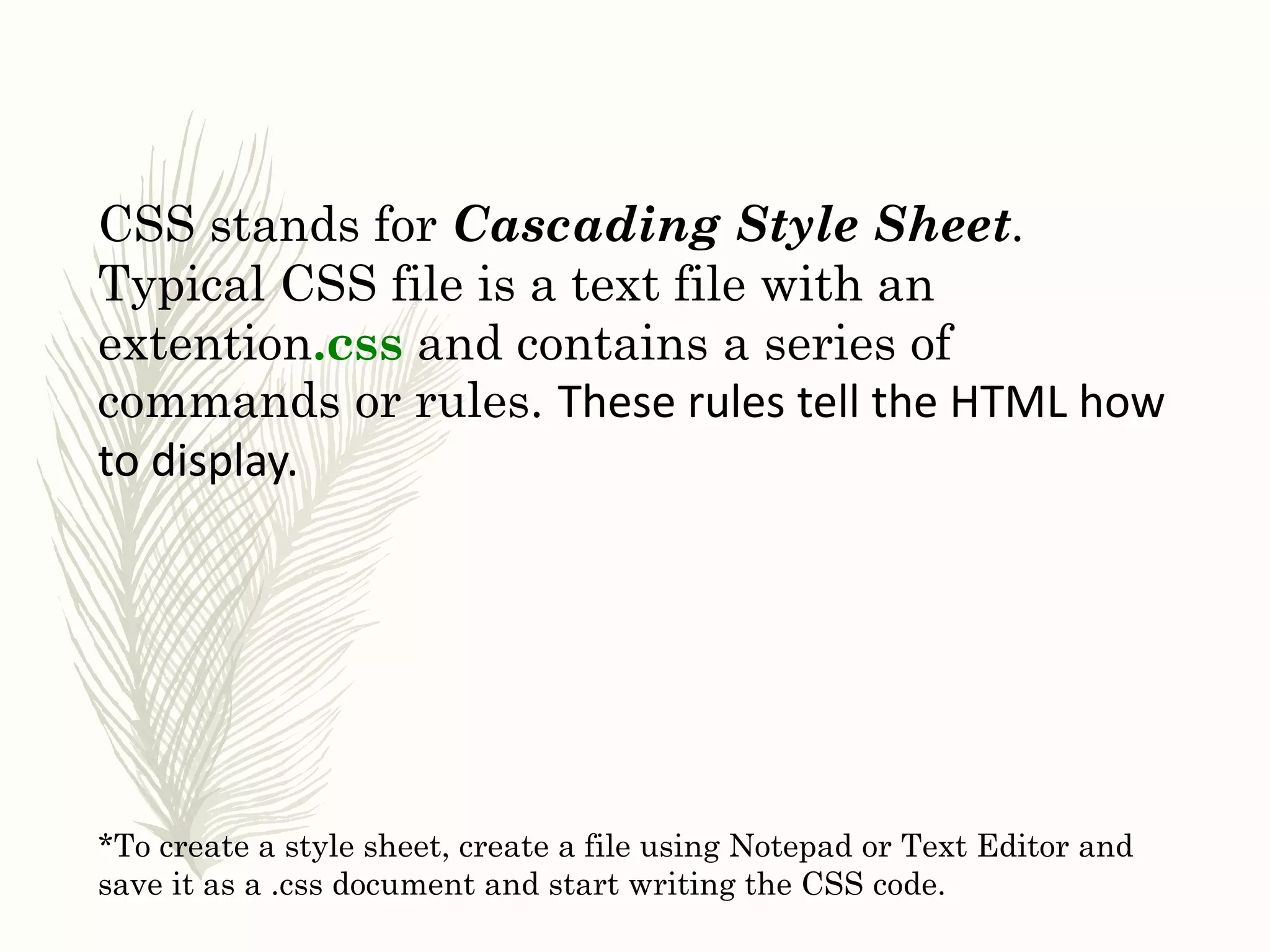 CSS stands for Cascading Style Sheet.
Typical CSS file is a text file with an
extention.css and contains a series of
commands or rules. These rules tell the HTML how
to display.
*To create a style sheet, create a file using Notepad or Text Editor and
save it as a .css document and start writing the CSS code.
 