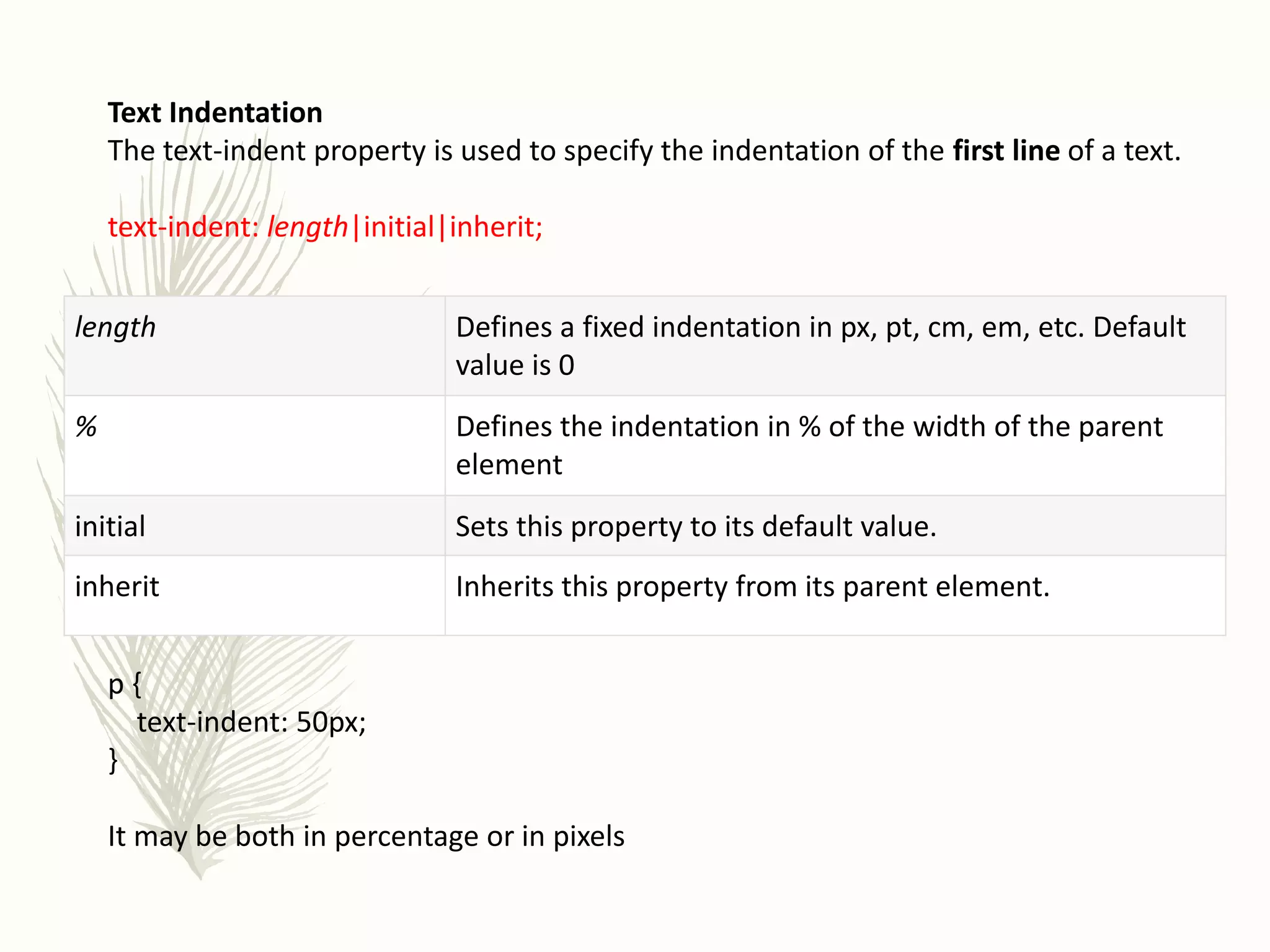 Text Indentation
The text-indent property is used to specify the indentation of the first line of a text.
text-indent: length|initial|inherit;
p {
text-indent: 50px;
}
It may be both in percentage or in pixels
length Defines a fixed indentation in px, pt, cm, em, etc. Default
value is 0
% Defines the indentation in % of the width of the parent
element
initial Sets this property to its default value.
inherit Inherits this property from its parent element.
 