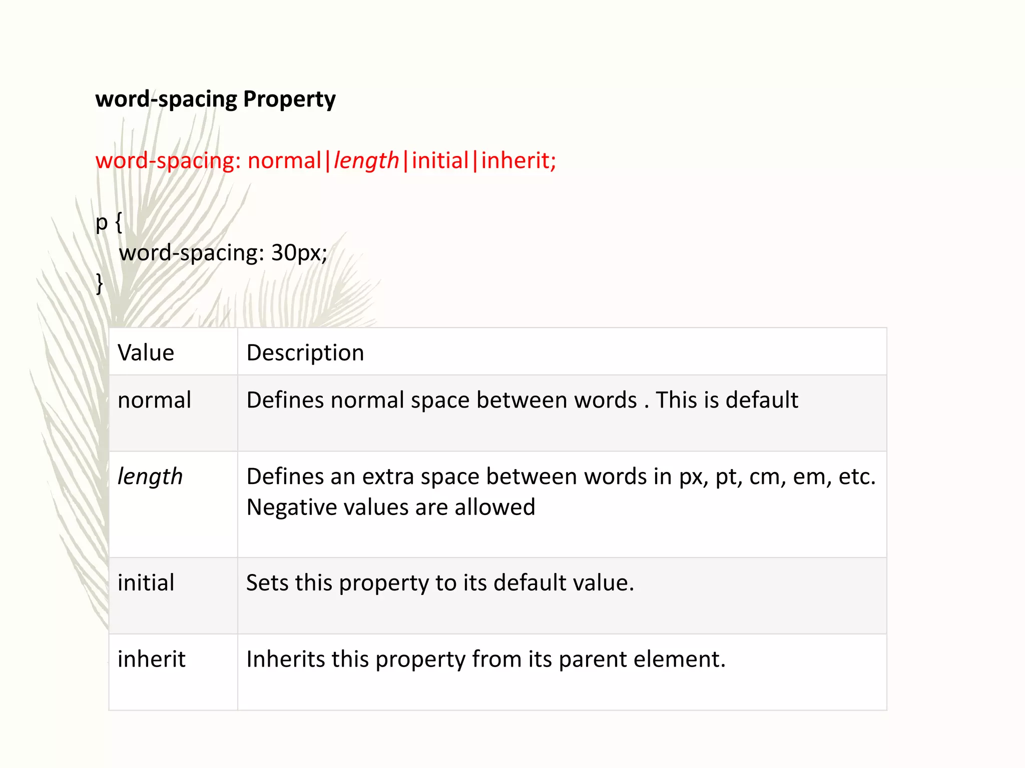 word-spacing Property
word-spacing: normal|length|initial|inherit;
p {
word-spacing: 30px;
}
Value Description
normal Defines normal space between words . This is default
length Defines an extra space between words in px, pt, cm, em, etc.
Negative values are allowed
initial Sets this property to its default value.
inherit Inherits this property from its parent element.
 